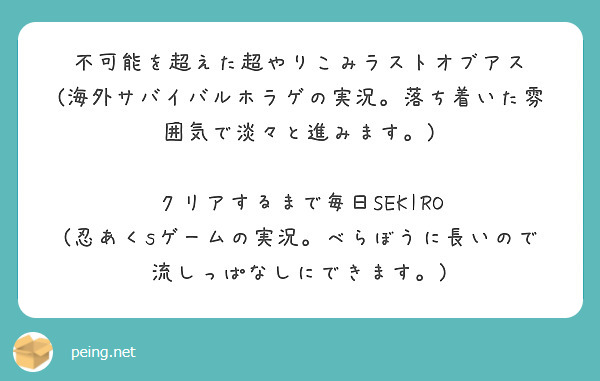 不可能を超えた超やりこみラストオブアス
(海外サバイバルホラゲの実況。落ち着いた雰囲気で淡々と進みます。)

クリアするまで毎日SEKIRO
(忍あくsゲームの実況。べらぼうに長いので流しっぱなしにできます。)

