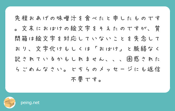 先程おあげの味噌汁を食べたと申したものです。文末におばけの絵文字をそえたのですが、質問箱は絵文字を対応していないことを失念しており、文字化けもしくは「おばけ」と脈絡なく記されているかもしれません、、、困惑されたらごめんなさい。どちらのメッセージにも返信不要です。