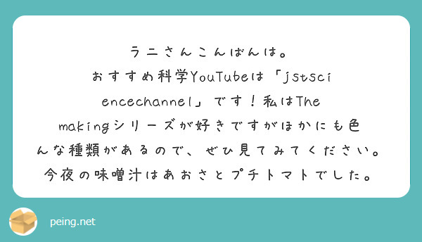 ラニさんこんばんは。
おすすめ科学YouTubeは「jstsciencechannel」です！私はThe makingシリーズが好きですがほかにも色んな種類があるので、ぜひ見てみてください。
今夜の味噌汁はあおさとプチトマトでした。