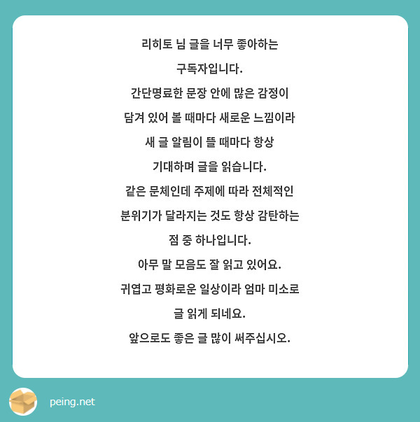 리히토 님 글을 너무 좋아하는 구독자입니다. 
간단명료한 문장 안에 많은 감정이 담겨 있어 볼 때마다 새로운 느낌이라 새 글 알림이 뜰 때마다 항상 기대하며 글을 읽습니다.
같은 문체인데 주제에 따라 전체적인 분위기가 달라지는 것도 항상 감탄하는 점 중 하나입니다.
아무 말 모음도 잘 읽고 있어요. 귀엽고 평화로운 일상이라 엄마 미소로 글 읽게 되네요.
앞으로도 좋은 글 많이 써주십시오.

