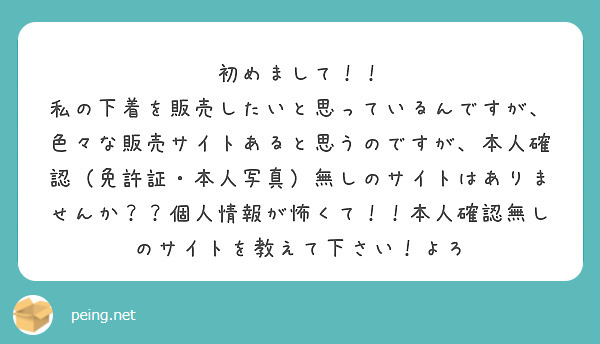 初めまして！！
私の下着を販売したいと思っているんですが、色々な販売サイトあると思うのですが、本人確認（免許証・本人写真）無しのサイトはありませんか？？個人情報が怖くて！！本人確認無しのサイトを教えて下さい！よろ