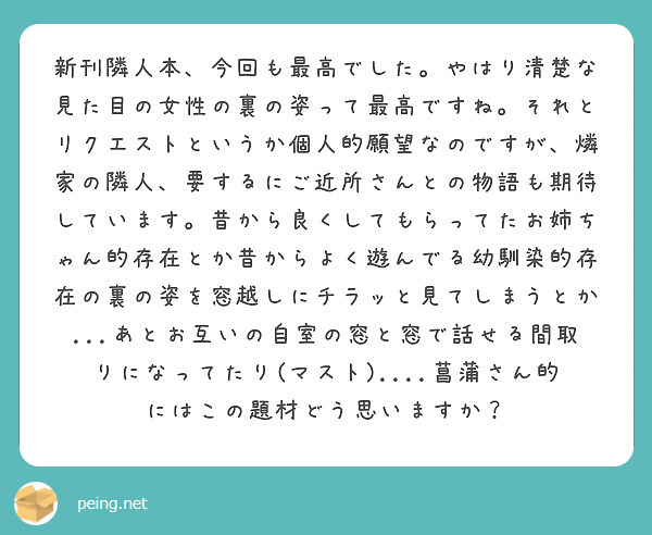 新刊隣人本、今回も最高でした。やはり清楚な見た目の女性の裏の姿って最高ですね。それとリクエストというか個人的願望なのですが、燐家の隣人、要するにご近所さんとの物語も期待しています。昔から良くしてもらってたお姉ちゃん的存在とか昔からよく遊んでる幼馴染的存在の裏の姿を窓越しにチラッと見てしまうとか...あとお互いの自室の窓と窓で話せる間取りになってたり(マスト)....菖蒲さん的にはこの題材どう思いますか？