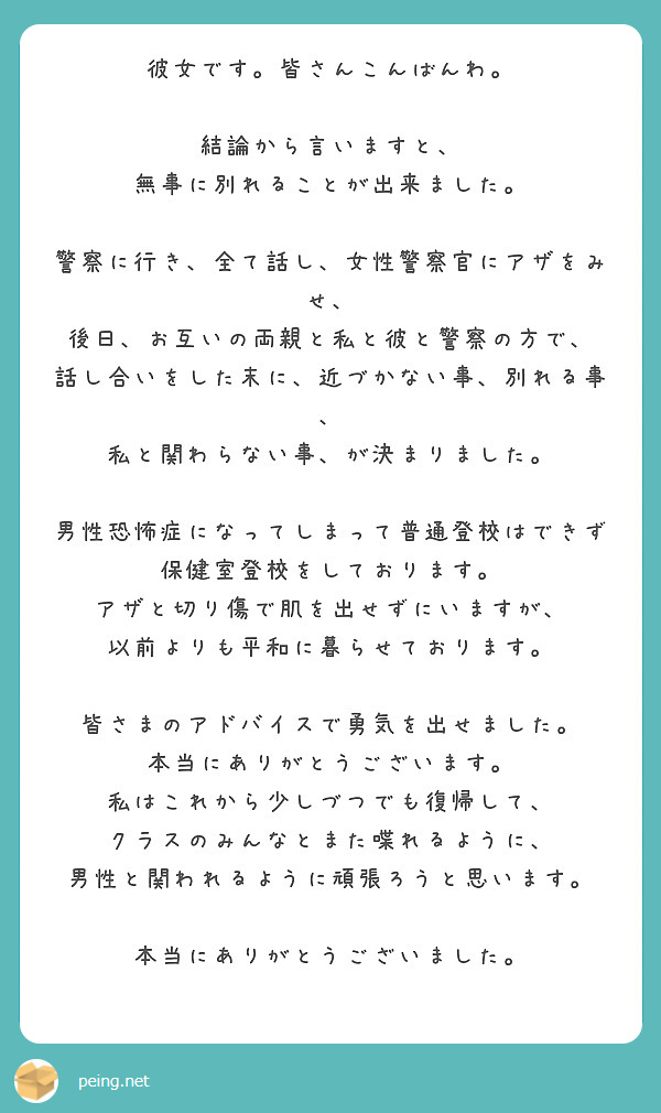 彼女です。皆さんこんばんわ。

結論から言いますと、
無事に別れることが出来ました。

警察に行き、全て話し、女性警察官にアザをみせ、
後日、お互いの両親と私と彼と警察の方で、
話し合いをした末に、近づかない事、別れる事、
私と関わらない事、が決まりました。

男性恐怖症になってしまって普通登校はできず
保健室登校をしております。
アザと切り傷で肌を出せずにいますが、
以前よりも平和に暮らせております。

皆さまのアドバイスで勇気を出せました。
本当にありがとうございます。
私はこれから少しづつでも復帰して、
クラスのみんなとまた喋れるように、
男性と関われるように頑張ろうと思います。

本当にありがとうございました。