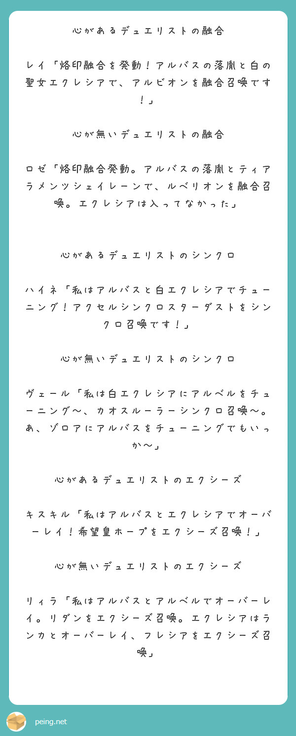 心があるデュエリストの融合

レイ「烙印融合を発動！アルバスの落胤と白の聖女エクレシアで、アルビオンを融合召喚です！」

心が無いデュエリストの融合

ロゼ「烙印融合発動。アルバスの落胤とティアラメンツシェイレーンで、ルベリオンを融合召喚。エクレシアは入ってなかった」


心があるデュエリストのシンクロ

ハイネ「私はアルバスと白エクレシアでチューニング！アクセルシンクロスターダストをシンクロ召喚です！」

心が無いデュエリストのシンクロ

ヴェール「私は白エクレシアにアルベルをチューニング～、カオスルーラーシンクロ召喚～。あ、ゾロアにアルバスをチューニングでもいっか～」

心があるデュエリストのエクシーズ

キスキル「私はアルバスとエクレシアでオーバーレイ！希望皇ホープをエクシーズ召喚！」

心が無いデュエリストのエクシーズ

リィラ「私はアルバスとアルベルでオーバーレイ。リダンをエクシーズ召喚。エクレシアはランカとオーバーレイ、フレシアをエクシーズ召喚」