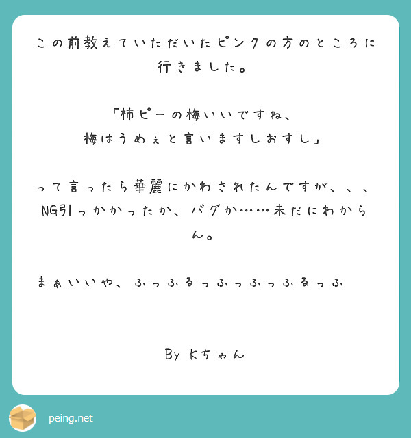 この前教えていただいたピンクの方のところに行きました。

｢柿ピーの梅いいですね、
梅はうめぇと言いますしおすし」

って言ったら華麗にかわされたんですが、、、
NG引っかかったか、バグか……未だにわからん。

まぁいいや、ふっふるっふっふっふるっふ⤴︎ ⤴︎⤴︎

By Kちゃん