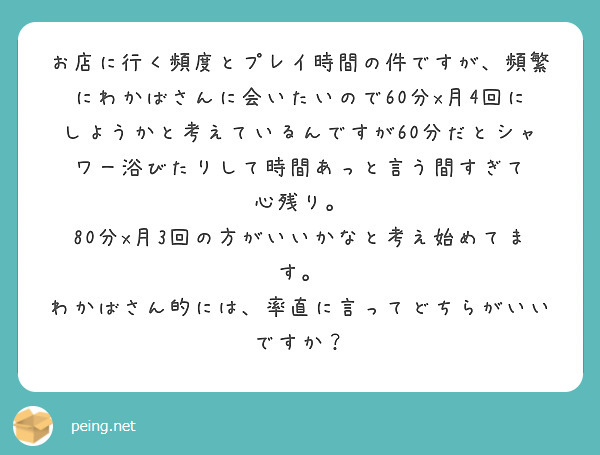 お店に行く頻度とプレイ時間の件ですが、頻繁にわかばさんに会いたいので60分x月4回にしようかと考えているんですが60分だとシャワー浴びたりして時間あっと言う間すぎて
心残り。
80分x月3回の方がいいかなと考え始めてます。
わかばさん的には、率直に言ってどちらがいいですか？