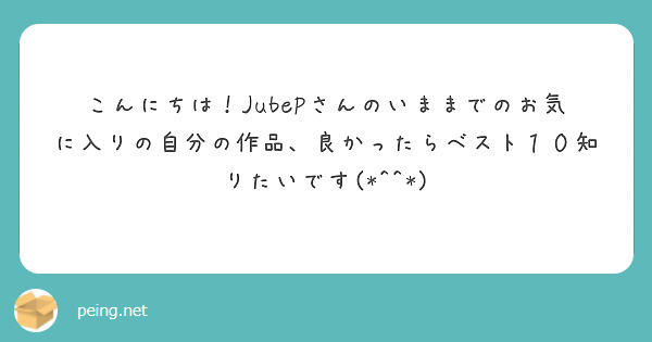 こんにちは！JubePさんのいままでのお気に入りの自分の作品、良かったらベスト１０知りたいです(*^^*)