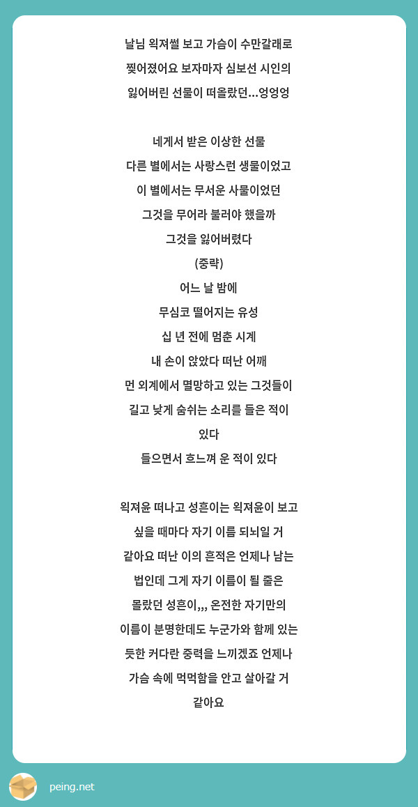 날님 왹져썰 보고 가슴이 수만갈래로 찢어졌어요 보자마자 심보선 시인의 잃어버린 선물이 떠올랐던...엉엉엉 

네게서 받은 이상한 선물 
다른 별에서는 사랑스런 생물이었고 
이 별에서는 무서운 사물이었던 
그것을 무어라 불러야 했을까 
그것을 잃어버렸다 
(중략) 
어느 날 밤에 
무심코 떨어지는 유성 
십 년 전에 멈춘 시계 
내 손이 앉았다 떠난 어깨 
먼 외계에서 멸망하고 있는 그것들이 
길고 낮게 숨쉬는 소리를 들은 적이 있다 
들으면서 흐느껴 운 적이 있다  

왹져윤 떠나고 성흔이는 왹져윤이 보고 싶을 때마다 자기 이름 되뇌일 거 같아요 떠난 이의 흔적은 언제나 남는 법인데 그게 자기 이름이 될 줄은 몰랐던 성흔이,,, 온전한 자기만의 이름이 분명한데도 누군가와 함께 있는 듯한 커다란 중력을 느끼겠죠 언제나 가슴 속에 먹먹함을 안고 살아갈 거 같아요