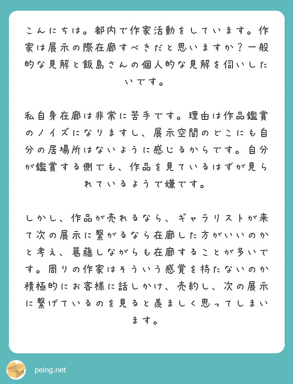 こんにちは。都内で作家活動をしています。作家は展示の際在廊すべきだと思いますか？一般的な見解と飯島さんの個人的な見解を伺いしたいです。

私自身在廊は非常に苦手です。理由は作品鑑賞のノイズになりますし、展示空間のどこにも自分の居場所はないように感じるからです。自分が鑑賞する側でも、作品を見ているはずが見られているようで嫌です。

しかし、作品が売れるなら、ギャラリストが来て次の展示に繋がるなら在廊した方がいいのかと考え、葛藤しながらも在廊することが多いです。周りの作家はそういう感覚を持たないのか積極的にお客様に話しかけ、売約し、次の展示に繋げているのを見ると羨ましく思ってしまいます。