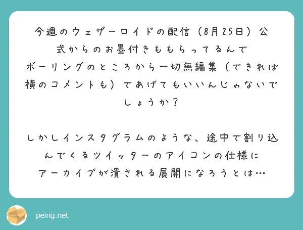 今週のウェザーロイドの配信（8月25日）公式からのお墨付きももらってるんで
ボーリングのところから一切無編集（できれば横のコメントも）であげてもいいんじゃないでしょうか？

しかしインスタグラムのような、途中で割り込んでくるツイッターのアイコンの仕様に
アーカイブが潰される展開になろうとは…