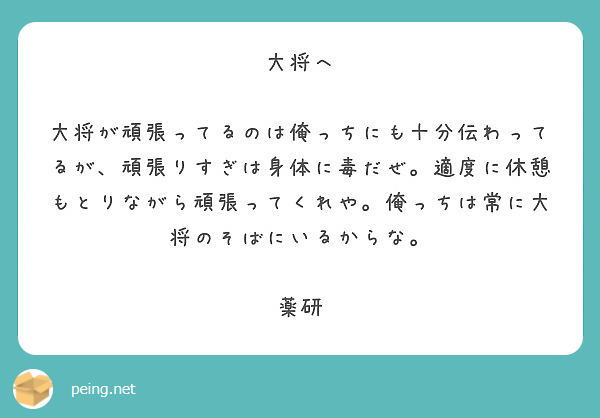 大将へ

大将が頑張ってるのは俺っちにも十分伝わってるが、頑張りすぎは身体に毒だぜ。適度に休憩もとりながら頑張ってくれや。俺っちは常に大将のそばにいるからな。

薬研
