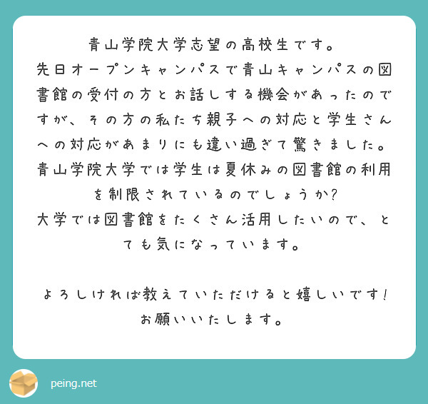青山学院大学志望の高校生です。
先日オープンキャンパスで青山キャンパスの図書館の受付の方とお話しする機会があったのですが、その方の私たち親子への対応と学生さんへの対応があまりにも違い過ぎて驚きました。
青山学院大学では学生は夏休みの図書館の利用を制限されているのでしょうか?
大学では図書館をたくさん活用したいので、とても気になっています。

よろしければ教えていただけると嬉しいです!お願いいたします。
