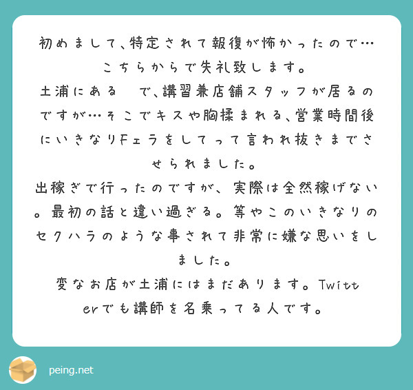 初めまして､特定されて報復が怖かったので…こちらからで失礼致します。
土浦にある🛀で､講習兼店舗スタッフが居るのですが…そこでキスや胸揉まれる､営業時間後にいきなりFェラをしてって言われ抜きまでさせられました。
出稼ぎで行ったのですが、実際は全然稼げない。最初の話と違い過ぎる。等やこのいきなりのセクハラのような事されて非常に嫌な思いをしました。
変なお店が土浦にはまだあります。Twitterでも講師を名乗ってる人です。