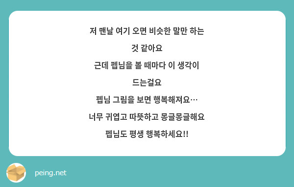 저 맨날 여기 오면 비슷한 말만 하는 것 같아요
근데 펩님을 볼 때마다 이 생각이 드는걸요
펩님 그림을 보면 행복해져요…
너무 귀엽고 따뜻하고 몽글몽글해요
펩님도 평생 행복하세요!! 