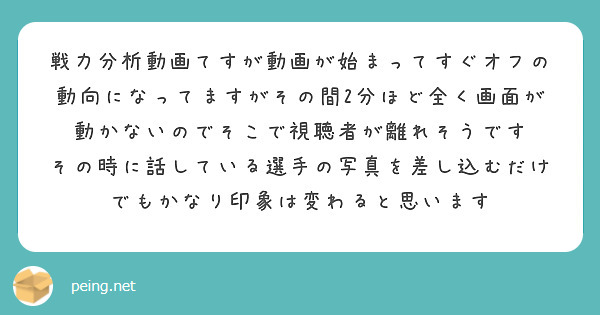 戦力分析動画てすが動画が始まってすぐオフの動向になってますがその間2分ほど全く画面が動かないのでそこで視聴者が離れそうです
その時に話している選手の写真を差し込むだけでもかなり印象は変わると思います