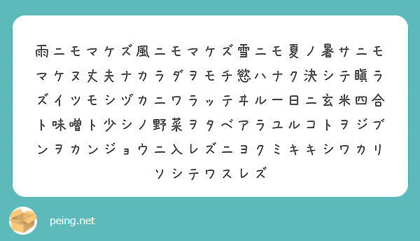 雨ニモマケズ風ニモマケズ雪ニモ夏ノ暑サニモマケヌ丈夫ナカラダヲモチ慾ハナク決シテ瞋ラズイツモシヅカニワラッテヰル一日ニ玄米四合ト味噌ト少シノ野菜ヲタベアラユルコトヲジブンヲカンジョウニ入レズニヨクミキキシワカリソシテワスレズ