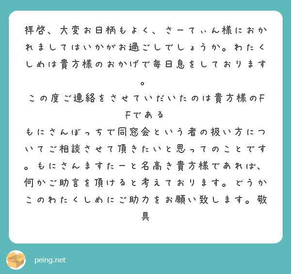 拝啓、大変お日柄もよく、さーてぃん様におかれましてはいかがお過ごしでしょうか。わたくしめは貴方様のおかげで毎日息をしております。
この度ご連絡をさせていだいたのは貴方様のFFである
もにさんぼっちで同窓会という者の扱い方についてご相談させて頂きたいと思ってのことです。もにさんますたーと名高き貴方様であれば、何かご助言を頂けると考えております。どうかこのわたくしめにご助力をお願い致します。敬具