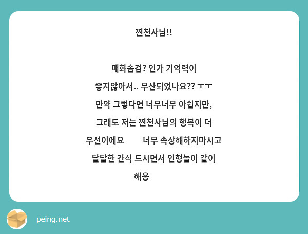 찐천사님!!

매화솜검? 인가 기억력이 좋지않아서.. 무산되었나요?? ㅜㅜ 만약 그렇다면 너무너무 아쉽지만, 그래도 저는 찐천사님의 행복이 더 우선이에요❤️ 너무 속상해하지마시고 달달한 간식 드시면서 인형놀이 같이 해용😚😘💋