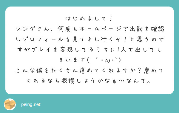 はじめまして！
レンゲさん、何度もホームページで出勤を確認しプロフィールを見てよし行くぞ！と思うのですがプレイを妄想してるうちに1人で出してしまいます( ´･ω･`)
こんな僕をたくさん虐めてくれますか？虐めてくれるなら我慢しようかなぁ…なんて。