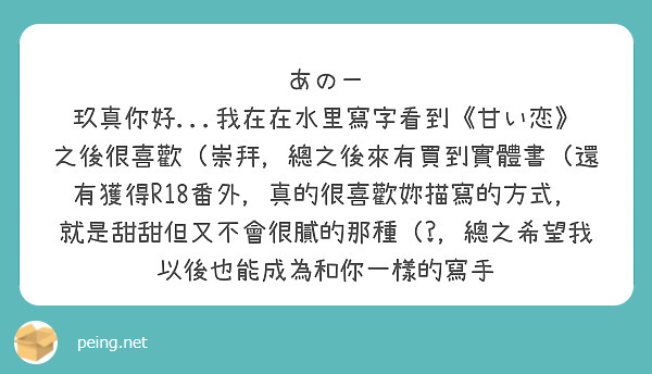あのー
玖真你好...我在在水里寫字看到《甘い恋》之後很喜歡（崇拜，總之後來有買到實體書（還有獲得R18番外，真的很喜歡妳描寫的方式，就是甜甜但又不會很膩的那種（?，總之希望我以後也能成為和你一樣的寫手