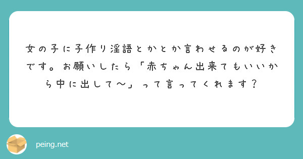 女の子に子作り淫語とかとか言わせるのが好きです。お願いしたら「赤ちゃん出来てもいいから中に出して～」って言ってく Peing 質問箱