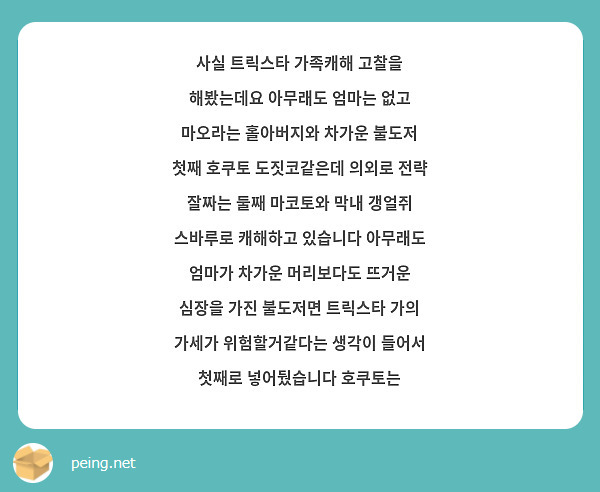 사실 트릭스타 가족캐해 고찰을 해봤는데요 아무래도 엄마는 없고 마오라는 홀아버지와 차가운 불도저 첫째 호쿠토 도짓코같은데 의외로 전략 잘짜는 둘째 마코토와 막내 갱얼쥐 스바루로 캐해하고 있습니다 아무래도 엄마가 차가운 머리보다도 뜨거운 심장을 가진 불도저면 트릭스타 가의 가세가 위험할거같다는 생각이 들어서 첫째로 넣어뒀습니다 호쿠토는