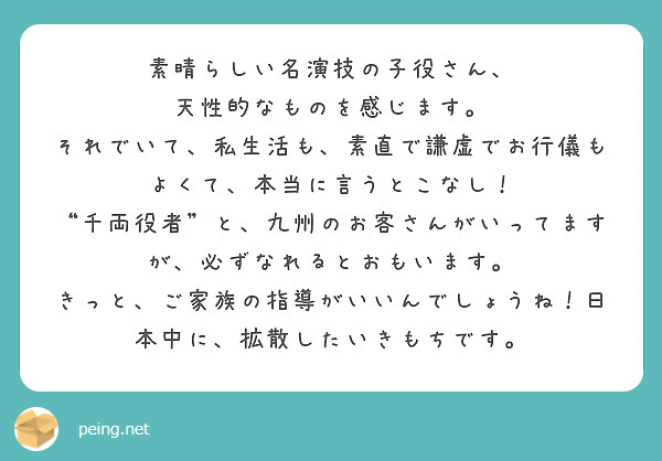素晴らしい名演技の子役さん、
天性的なものを感じます。
それでいて、私生活も、素直で謙虚でお行儀もよくて、本当に言うとこなし！
“千両役者”と、九州のお客さんがいってますが、必ずなれるとおもいます。
きっと、ご家族の指導がいいんでしょうね！日本中に、拡散したいきもちです。