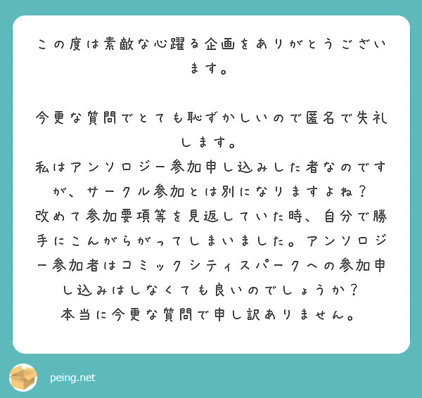 この度は素敵な心躍る企画をありがとうございます。

今更な質問でとても恥ずかしいので匿名で失礼します。
私はアンソロジー参加申し込みした者なのですが、サークル参加とは別になりますよね？
改めて参加要項等を見返していた時、自分で勝手にこんがらがってしまいました。アンソロジー参加者はコミックシティスパークへの参加申し込みはしなくても良いのでしょうか？
本当に今更な質問で申し訳ありません。