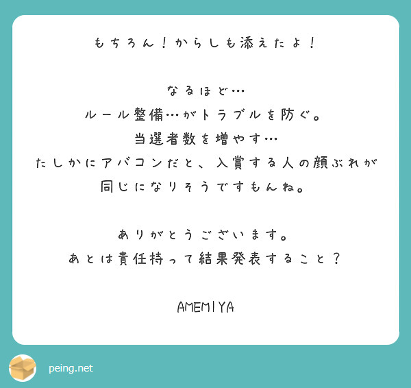 もちろん！からしも添えたよ！

なるほど…
ルール整備…がトラブルを防ぐ。
当選者数を増やす…
たしかにアバコンだと、入賞する人の顔ぶれが同じになりそうですもんね。

ありがとうございます。
あとは責任持って結果発表すること？

AMEMIYA

