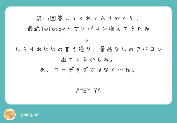 沢山回答してくれてありがとう！
最近Twitter内でアバコン増えてきたね。
しらすおじじの言う通り、景品なしのアバコン出てくるかもね。
あ、コーデタグではなく…ね。

AMEMIYA
 

