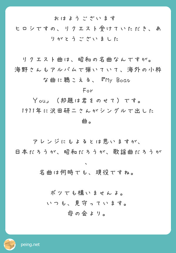 おはようございます😃
ヒロシですの、リクエスト受けていただき、ありがとうございました😊

リクエスト曲は、昭和の名曲なんですが。
海野さんもアルバムで弾いていて、海外の小粋な曲に聴こえる、『My Boat  For Ｙou」（邦題は君をのせて）です。
1971年に沢田研二さんがシングルで出した曲。

アレンジにもよるとは思いますが、
日本だろうが、昭和だろうが、歌謡曲だろうが、
名曲は何時でも、現役ですね。

ボツでも構いませんよ。
いつも、見守っています。
母の会より。