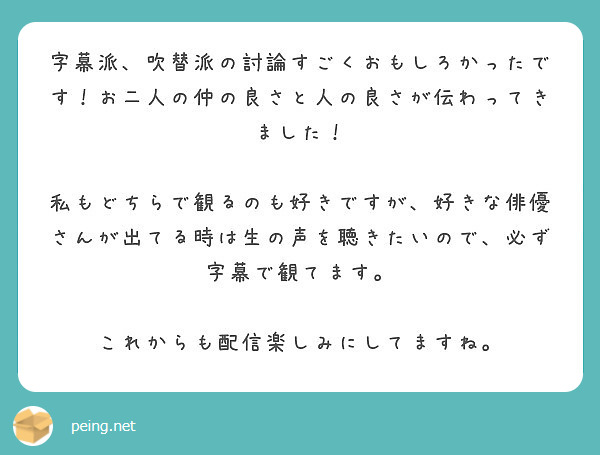 字幕派、吹替派の討論すごくおもしろかったです！お二人の仲の良さと人の良さが伝わってきました！

私もどちらで観るのも好きですが、好きな俳優さんが出てる時は生の声を聴きたいので、必ず字幕で観てます。

これからも配信楽しみにしてますね。