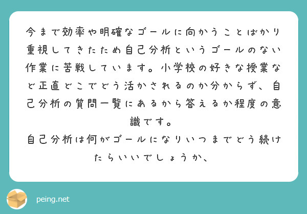 今まで効率や明確なゴールに向かうことばかり重視してきたため自己分析というゴールのない作業に苦戦しています。小学校の好きな授業など正直どこでどう活かされるのか分からず、自己分析の質問一覧にあるから答えるか程度の意識です。
自己分析は何がゴールになりいつまでどう続けたらいいでしょうか、