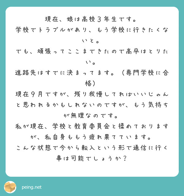 現在、娘は高校３年生です。
学校でトラブルがあり、もう学校に行きたくないと。
でも、頑張ってここまできたので高卒はとりたい。
進路先はすでに決まってます。（専門学校に合格）
現在９月ですが、残り我慢してればいいじゃんと思われるかもしれないのですが、もう気持ちが無理なのです。
私が現在、学校と教育委員会と揉めておりますが、私自身ももう疲れ果てています。
こんな状態で今から転入という形で通信に行く事は可能でしょうか？