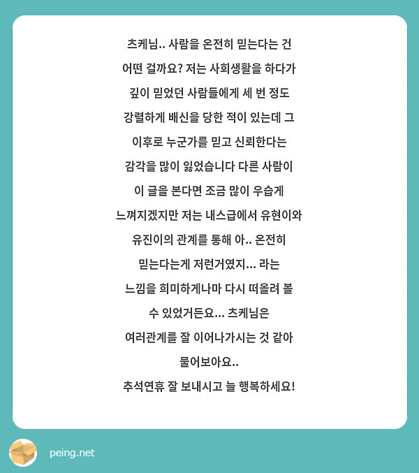 츠케님.. 사람을 온전히 믿는다는 건 어떤 걸까요? 저는 사회생활을 하다가 깊이 믿었던 사람들에게 세 번 정도 강렬하게 배신을 당한 적이 있는데 그 이후로 누군가를 믿고 신뢰한다는 감각을 많이 잃었습니다 다른 사람이 이 글을 본다면 조금 많이 우습게 느껴지겠지만 저는 내스급에서 유현이와 유진이의 관계를 통해 아.. 온전히 믿는다는게 저런거였지... 라는 느낌을 희미하게나마 다시 떠올려 볼 수 있었거든요... 츠케님은 여러관계를 잘 이어나가시는 것 같아 물어보아요.. 
추석연휴 잘 보내시고 늘 행복하세요!
