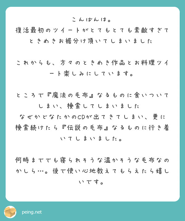 こんばんは。
復活最初のツイートがとてもとても素敵すぎて💖ときめきお裾分け頂いてしまいました☺️

これからも、方々のときめき作品とお料理ツイート楽しみにしています。

ところで『魔法の毛布』なるものに食いついてしまい、検索してしまいました😅
なぜかどなたかのCDが出てきてしまい、更に検索続けたら『伝説の毛布』なるものに行き着いてしまいました。

何時まででも寝られそうな温かそうな毛布なのかしら…。後で使い心地教えてもらえたら嬉しいです。
