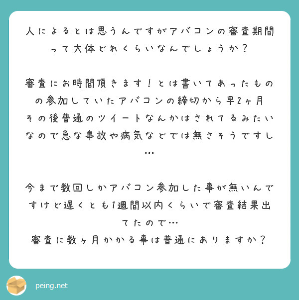 人によるとは思うんですがアバコンの審査期間って大体どれくらいなんでしょうか？

審査にお時間頂きます！とは書いてあったものの参加していたアバコンの締切から早2ヶ月
その後普通のツイートなんかはされてるみたいなので急な事故や病気などでは無さそうですし…

今まで数回しかアバコン参加した事が無いんですけど遅くとも1週間以内くらいで審査結果出てたので…
審査に数ヶ月かかる事は普通にありますか？
