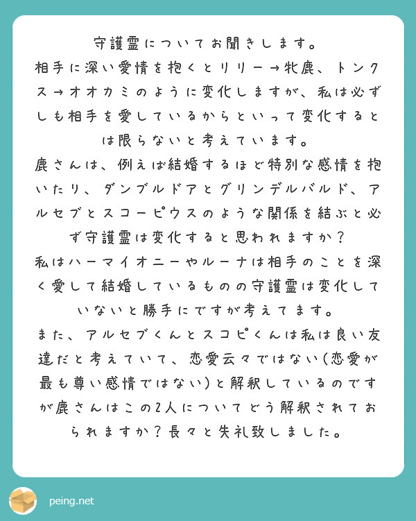 守護霊についてお聞きします。
相手に深い愛情を抱くとリリー→牝鹿、トンクス→オオカミのように変化しますが、私は必ずしも相手を愛しているからといって変化するとは限らないと考えています。
鹿さんは、例えば結婚するほど特別な感情を抱いたり、ダンブルドアとグリンデルバルド、アルセブとスコーピウスのような関係を結ぶと必ず守護霊は変化すると思われますか？
私はハーマイオニーやルーナは相手のことを深く愛して結婚しているものの守護霊は変化していないと勝手にですが考えてます。
また、アルセブくんとスコピくんは私は良い友達だと考えていて、恋愛云々ではない(恋愛が最も尊い感情ではない)と解釈しているのですが鹿さんはこの2人についてどう解釈されておられますか？長々と失礼致しました。