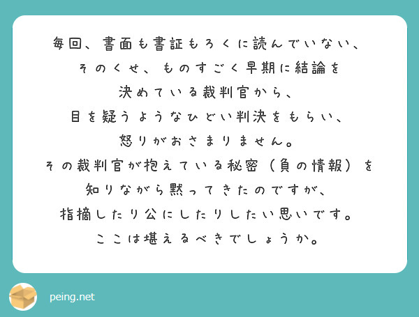 毎回、書面も書証もろくに読んでいない、
そのくせ、ものすごく早期に結論を
決めている裁判官から、
目を疑うようなひどい判決をもらい、
怒りがおさまりません。
その裁判官が抱えている秘密（負の情報）を
知りながら黙ってきたのですが、
指摘したり公にしたりしたい思いです。
ここは堪えるべきでしょうか。