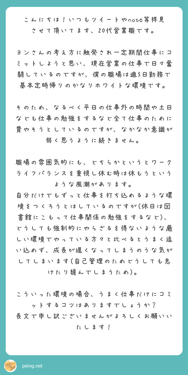 こんにちは！いつもツイートやnote等拝見させて頂いてます、20代営業職です。

ヨンさんの考え方に触発され一定期間仕事にコミットしようと思い、現在営業の仕事で日々奮闘しているのですが、僕の職場は週5日勤務で基本定時帰りのかなりホワイトな環境です。

そのため、なるべく平日の仕事外の時間や土日なども仕事の勉強をするなど全て仕事のために費やそうとしているのですが、なかなか意識が弱く思うように続きません。

職場の雰囲気的にも、どちらかというとワークライフバランスを重視し休む時は休もうというような風潮があります。
自分だけでもずっと仕事を打ち込めるような環境をつくろうとはしているのですが(休日は図書館にこもって仕事関係の勉強をするなど)、どうしても強制的にやらざるを得ないような厳しい環境でやっている方々と比べるとうまく追い込めず、成長が遅くなってしまうのうな気がしてしまいます(自己管理のためどうしても怠けたり緩んでしまうため)。

こういった環境の場合、うまく仕事だけにコミットするコツはありますでしょうか？
長文で申し訳ございませんがよろしくお願いいたします！


