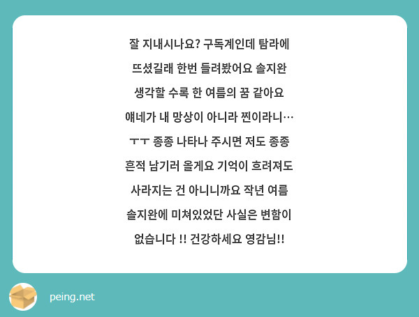 잘 지내시나요? 구독계인데 탐라에 뜨셨길래 한번 들려봤어요 솔지완 생각할 수록 한 여름의 꿈 같아요 얘네가 내 망상이 아니라 찐이라니… ㅜㅜ 종종 나타나 주시면 저도 종종 흔적 남기러 올게요 기억이 흐려져도 사라지는 건 아니니까요 작년 여름 솔지완에 미쳐있었단 사실은 변함이 없습니다 !! 건강하세요 영감님!!