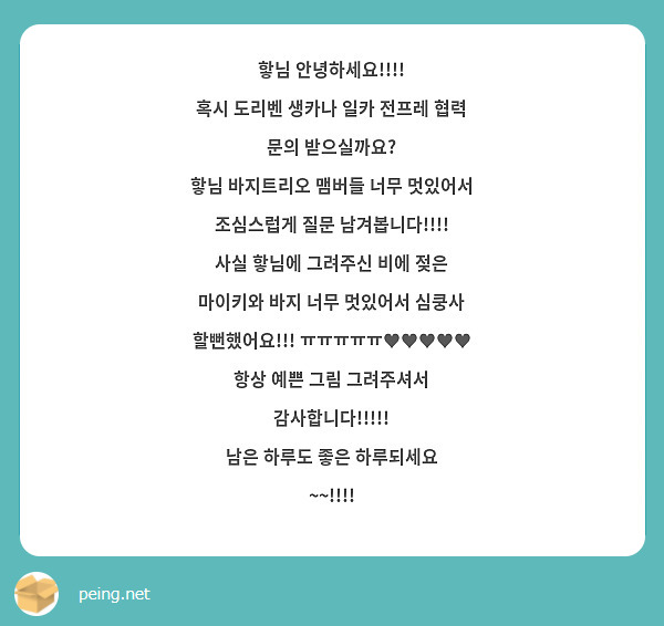 핳님 안녕하세요!!!!
혹시 도리벤 생카나 일카 전프레 협력 문의 받으실까요?
핳님 바지트리오 맴버들 너무 멋있어서 조심스럽게 질문 남겨봅니다!!!!
사실 핳님에 그려주신 비에 젖은 마이키와 바지 너무 멋있어서 심쿵사 할뻔했어요!!! ㅠㅠㅠㅠㅠ♥♥♥♥♥
항상 예쁜 그림 그려주셔서 감사합니다!!!!!
남은 하루도 좋은 하루되세요 ~~!!!! 