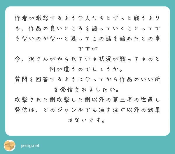 作者が激怒するような人たちとずっと戦うよりも、作品の良いところを語っていくことってできないのかな…と思ってこの話を始めたとの事ですが
今、沢さんがやられている状況が戦ってるのと何が違うのでしょうか。
質問を回答するようになってから作品のいい所を発信されましたか。
攻撃された側攻撃した側以外の第三者の世直し発信は、どのジャンルでも油を注ぐ以外の効果はないです。