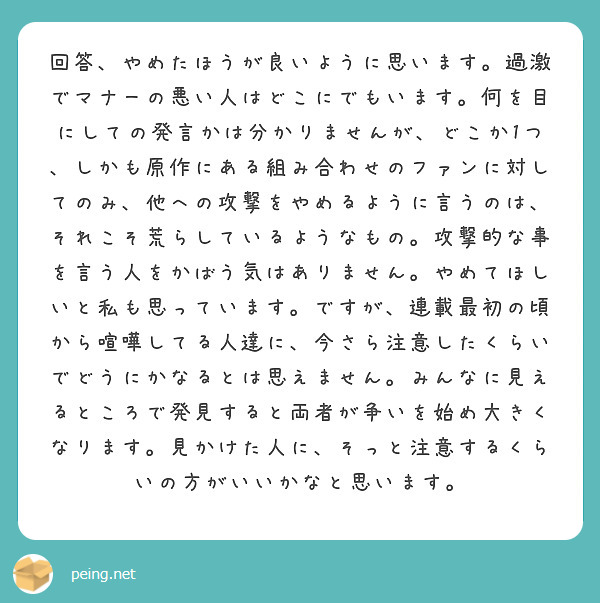 回答、やめたほうが良いように思います。過激でマナーの悪い人はどこにでもいます。何を目にしての発言かは分かりませんが、どこか1つ、しかも原作にある組み合わせのファンに対してのみ、他への攻撃をやめるように言うのは、それこそ荒らしているようなもの。攻撃的な事を言う人をかばう気はありません。やめてほしいと私も思っています。ですが、連載最初の頃から喧嘩してる人達に、今さら注意したくらいでどうにかなるとは思えません。みんなに見えるところで発見すると両者が争いを始め大きくなります。見かけた人に、そっと注意するくらいの方がいいかなと思います。