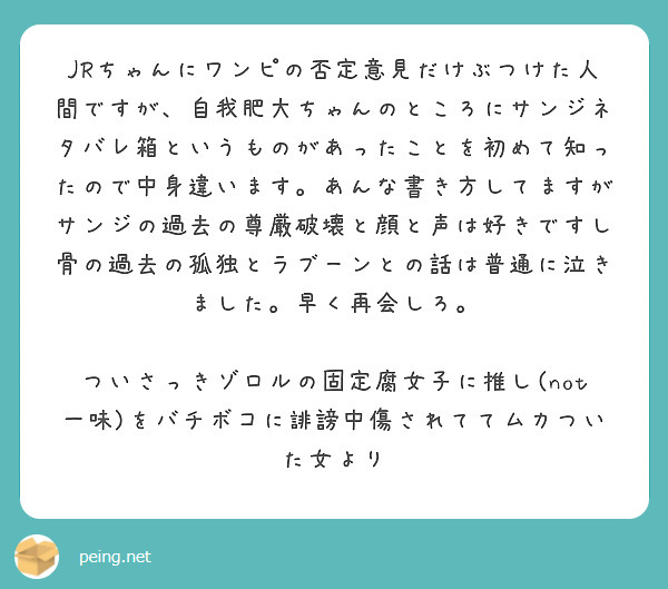 JRちゃんにワンピの否定意見だけぶつけた人間ですが、自我肥大ちゃんのところにサンジネタバレ箱というものがあったことを初めて知ったので中身違います。あんな書き方してますがサンジの過去の尊厳破壊と顔と声は好きですし骨の過去の孤独とラブーンとの話は普通に泣きました。早く再会しろ。

ついさっきゾロルの固定腐女子に推し(not一味)をバチボコに誹謗中傷されててムカついた女より
