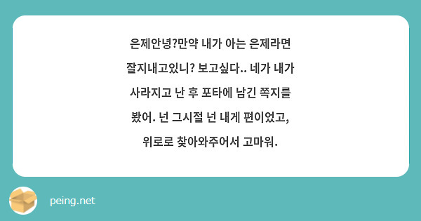 은제안녕?만약 내가 아는 은제라면 잘지내고있니? 보고싶다.. 네가 내가 사라지고 난 후 포타에 남긴 쪽지를 봤어. 넌 그시절 넌 내게 편이었고, 위로로 찾아와주어서 고마워.