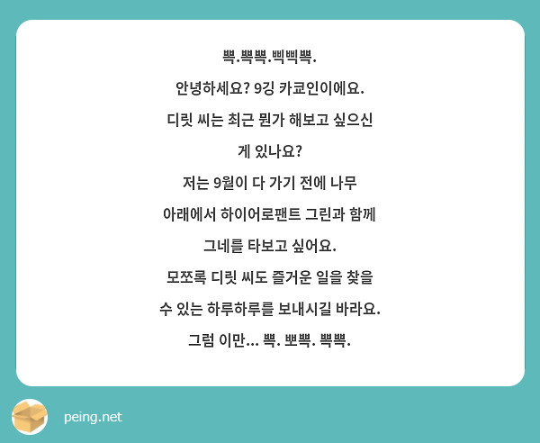 뽁.뽁뽁.삑삑뽁.
안녕하세요? 9깅 카쿄인이에요.
디릿 씨는 최근 뭔가 해보고 싶으신 게 있나요?
저는 9월이 다 가기 전에 나무 아래에서 하이어로팬트 그린과 함께 그네를 타보고 싶어요.
모쪼록 디릿 씨도 즐거운 일을 찾을 수 있는 하루하루를 보내시길 바라요.
그럼 이만... 뽁. 뽀뽁. 뽁뽁.
