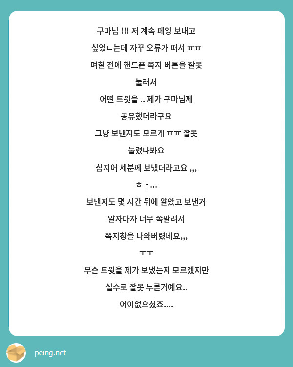 구마님 !!! 저 계속 페잉 보내고 싶었ㄴ는데 자꾸 오류가 떠서 ㅠㅠ
며칠 전에 핸드폰 쪽지 버튼을 잘못 눌러서
어떤 트윗을 .. 제가 구마님께 공유했더라구요
그냥 보낸지도 모르게 ㅠㅠ 잘못 눌렸나봐요
심지어 세분께 보냈더라고요 ,,, ㅎㅏ... 
보낸지도 몇 시간 뒤에 알았고 보낸거 알자마자 너무 쪽팔려서
쪽지창을 나와버렸네요,,, 
ㅜㅜ
무슨 트윗을 제가 보냈는지 모르겠지만
실수로 잘못 누른거예요.. 어이없으셨죠....