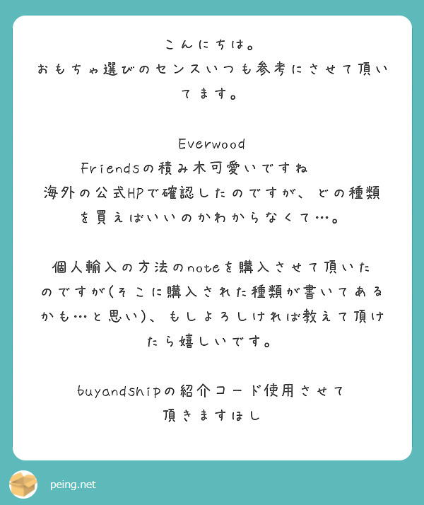 こんにちは。
おもちゃ選びのセンスいつも参考にさせて頂いてます。

Everwood Friendsの積み木可愛いですね❤️
海外の公式HPで確認したのですが、どの種類を買えばいいのかわからなくて…。

個人輸入の方法のnoteを購入させて頂いたのですが(そこに購入された種類が書いてあるかも…と思い)、もしよろしければ教えて頂けたら嬉しいです。

buyandshipの紹介コード使用させて頂きますほし