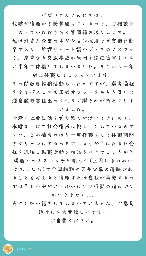 パピコさんこんにちは。
転職か復職かを絶賛迷っているので、ご相談にのっていただきたく質問箱お送りします。
私は外資系企業のポジション採用で営業職に新卒で入り、所謂リモート鬱やジョブのミスマッチ、度重なる交通事故が原因で適応障害をくらい半年で休職してしまいました。そこから一年以上休職してしまっています。
その間数度転職活動もしたのですが、選考過程を全てパスしても正式オファーをもらう直前に源泉徴収書提出のくだりで躓き心が折れてしまいました。
今漸く社会生活を営む気力が湧いてきたので、本腰を上げて社会復帰に挑もうとしているのですが、この場合やはり一度復職をして休職期間をクリーンにするべきでしょうか？はたまた会社を退職し転職活動を頑張るべきでしょうか？
現職とのミスマッチが明らか(上司にほのめかされました)で全国転勤や苦手な車の運転があることを考えると復職すれば症状が再発するのでは？と不安がいっぱいになり行動の踏ん切りがつきません...
長々と拙い話をしてしまいすいません、ご意見頂けたら大変嬉しいです。
ご自愛ください。